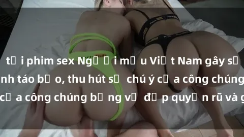 tải phim sex Người mẫu Việt Nam gây sốt với loạt shoot ảnh táo bạo, thu hút sự chú ý của công chúng bằng vẻ đẹp quyến rũ và gợi cảm.