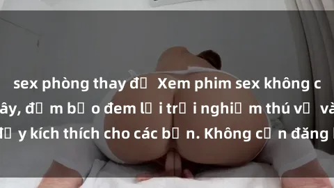sex phòng thay đồ Xem phim sex không che miễn phí tại đây, đảm bảo đem lại trải nghiệm thú vị và đầy kích thích cho các bạn. Không cần đăng ký, hoàn toàn miễn phí.