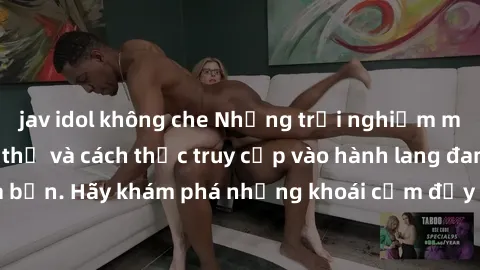 jav idol không che Những trải nghiệm mới lạ với sex tập thể và cách thức truy cập vào hành lang đam mê của bạn. Hãy khám phá những khoái cảm đầy kích thích với tập thể hấp dẫn!