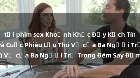 tải phim sex Khoảnh Khắc Đầy Kịch Tính: Sex  Việt Nam và Cuộc Phiêu Lưu Thú Vị của Ba Người Trẻ Trong Đêm Say Đắm