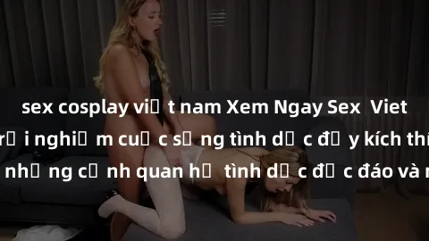 sex cosplay việt nam Xem Ngay Sex  Vietsub Full HD - Cùng trải nghiệm cuộc sống tình dục đầy kích thích với những cảnh quan hệ tình dục độc đáo và mãnh liệt trong bộ phim này!