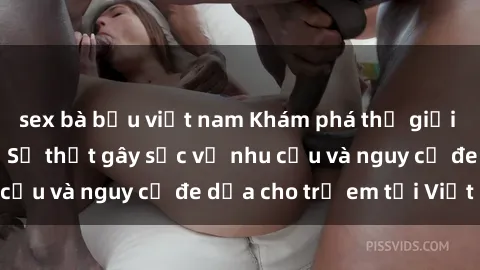 sex bà bầu việt nam Khám phá thế giới sex loli Việt Nam: Sự thật gây sốc về nhu cầu và nguy cơ đe dọa cho trẻ em tại Việt Nam