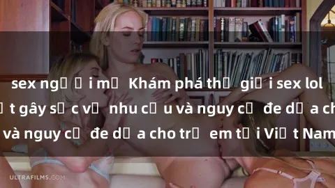 sex người mỹ Khám phá thế giới sex loli Việt Nam: Sự thật gây sốc về nhu cầu và nguy cơ đe dọa cho trẻ em tại Việt Nam