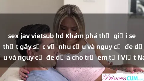 sex jav vietsub hd Khám phá thế giới sex loli Việt Nam: Sự thật gây sốc về nhu cầu và nguy cơ đe dọa cho trẻ em tại Việt Nam