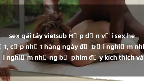 sex gái tây vietsub Hấp dẫn với sex hentai vietsub mới nhất, cập nhật hàng ngày để trải nghiệm những bộ phim đầy kích thích và hấp dẫn.