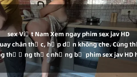 sex Việt Nam Xem ngay phim sex jav HD với những cảnh quay chân thực, hấp dẫn không che. Cùng thưởng thức những bộ phim sex jav HD hot nhất hiện nay!