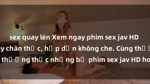 sex quay lén Xem ngay phim sex jav HD với những cảnh quay chân thực, hấp dẫn không che. Cùng thưởng thức những bộ phim sex jav HD hot nhất hiện nay!