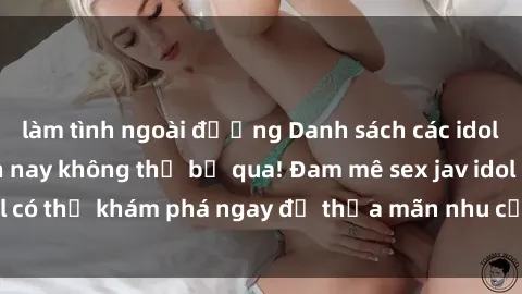 làm tình ngoài đường Danh sách các idol JAV hot nhất hiện nay không thể bỏ qua! Đam mê sex jav idol có thể khám phá ngay để thỏa mãn nhu cầu giải trí của mình!
