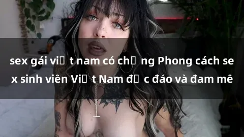 sex gái việt nam có chồng Phong cách sex sinh viên Việt Nam độc đáo và đam mê