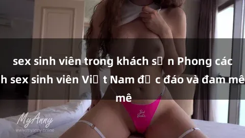 sex sinh viên trong khách sạn Phong cách sex sinh viên Việt Nam độc đáo và đam mê